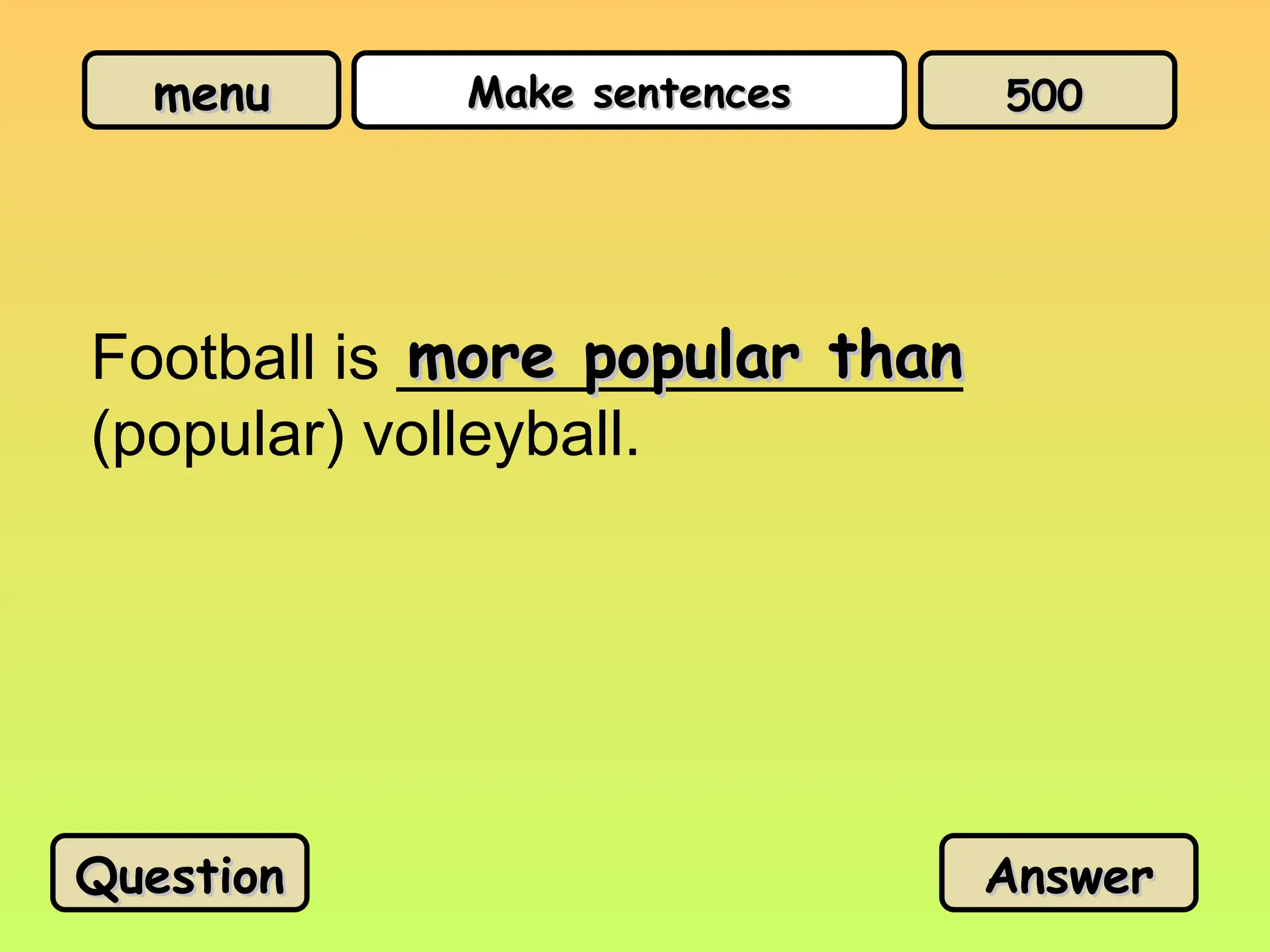 menu
menu Make sentences
Make sentences
Football is ________________
(popular) volleyball.
more popular than
more popular than
Question
Question Answer
Answer
500
500
 