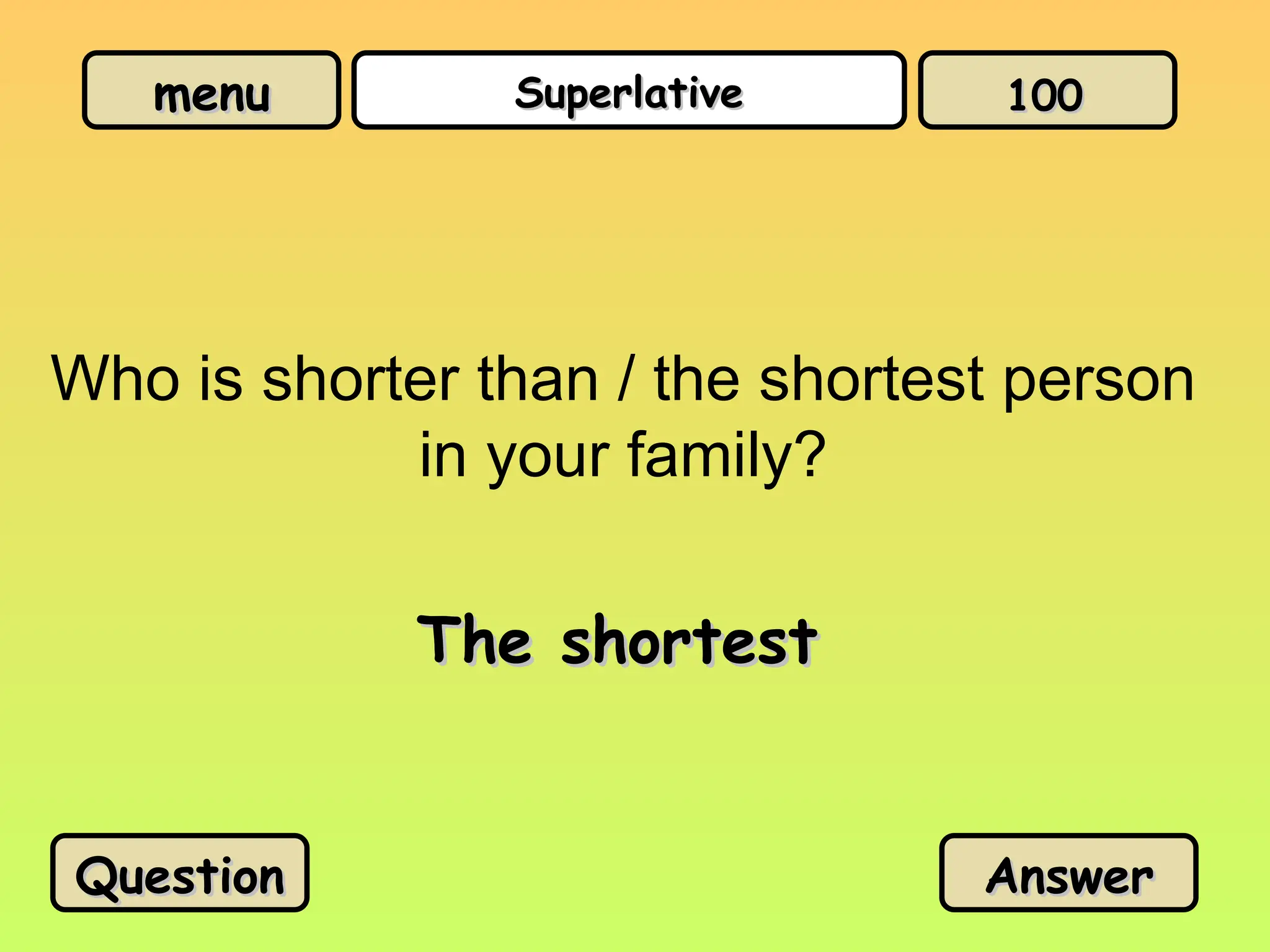 menu
menu Superlative
Superlative
Who is shorter than / the shortest person
in your family?
The shortest
The shortest
Question
Question Answer
Answer
100
100
 