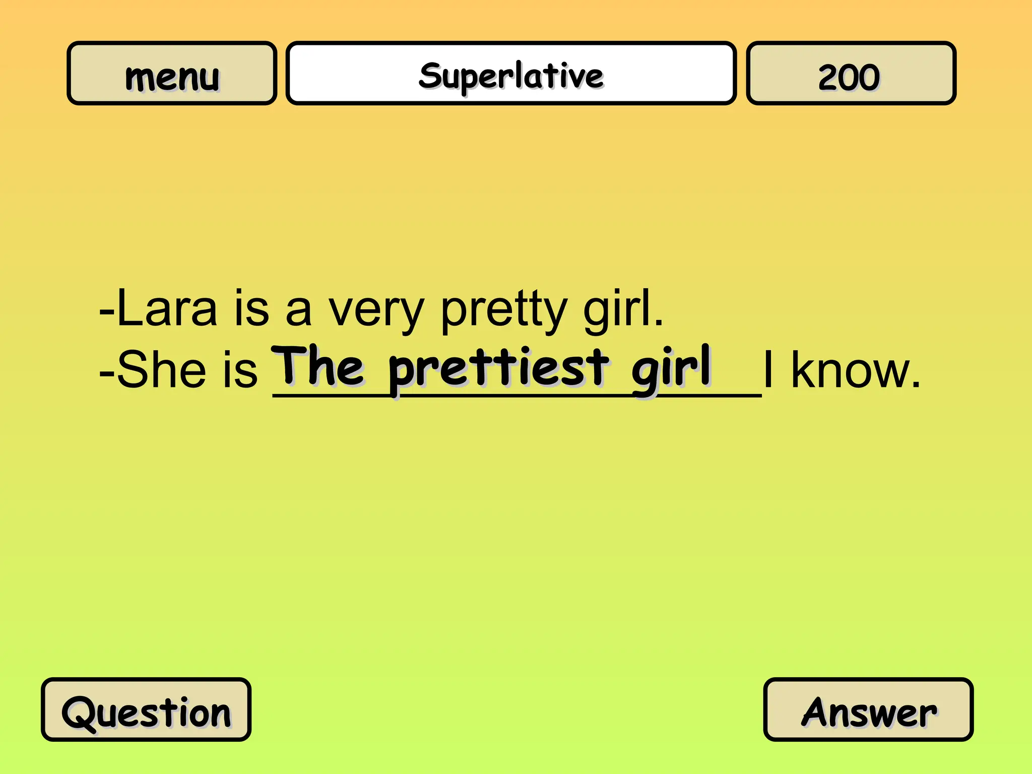 menu
menu Superlative
Superlative
-Lara is a very pretty girl.
-She is _________________I know.
The prettiest girl
The prettiest girl
Question
Question Answer
Answer
200
200
 