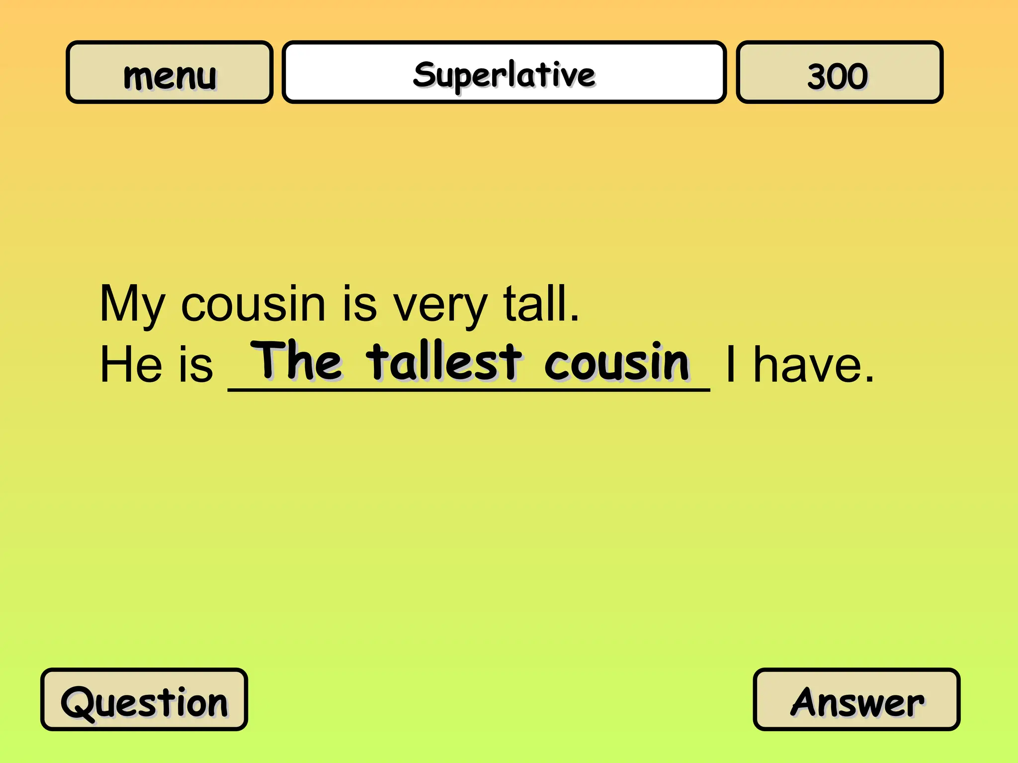 menu
menu Superlative
Superlative
My cousin is very tall.
He is _________________ I have.
The tallest cousin
The tallest cousin
Question
Question Answer
Answer
300
300
 