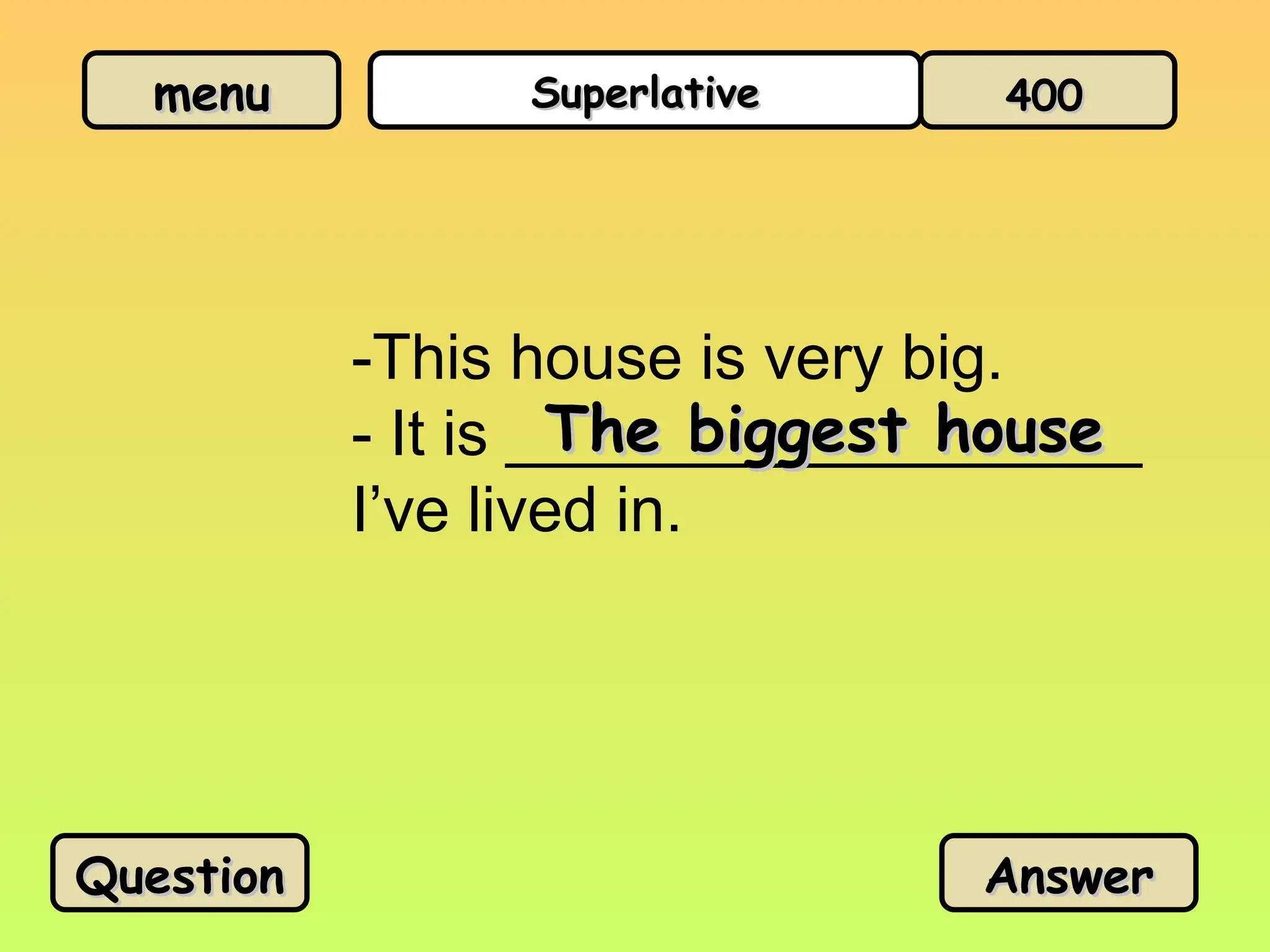 menu
menu Superlative
Superlative
-This house is very big.
- It is __________________
I’ve lived in.
The biggest house
The biggest house
Question
Question Answer
Answer
400
400
 