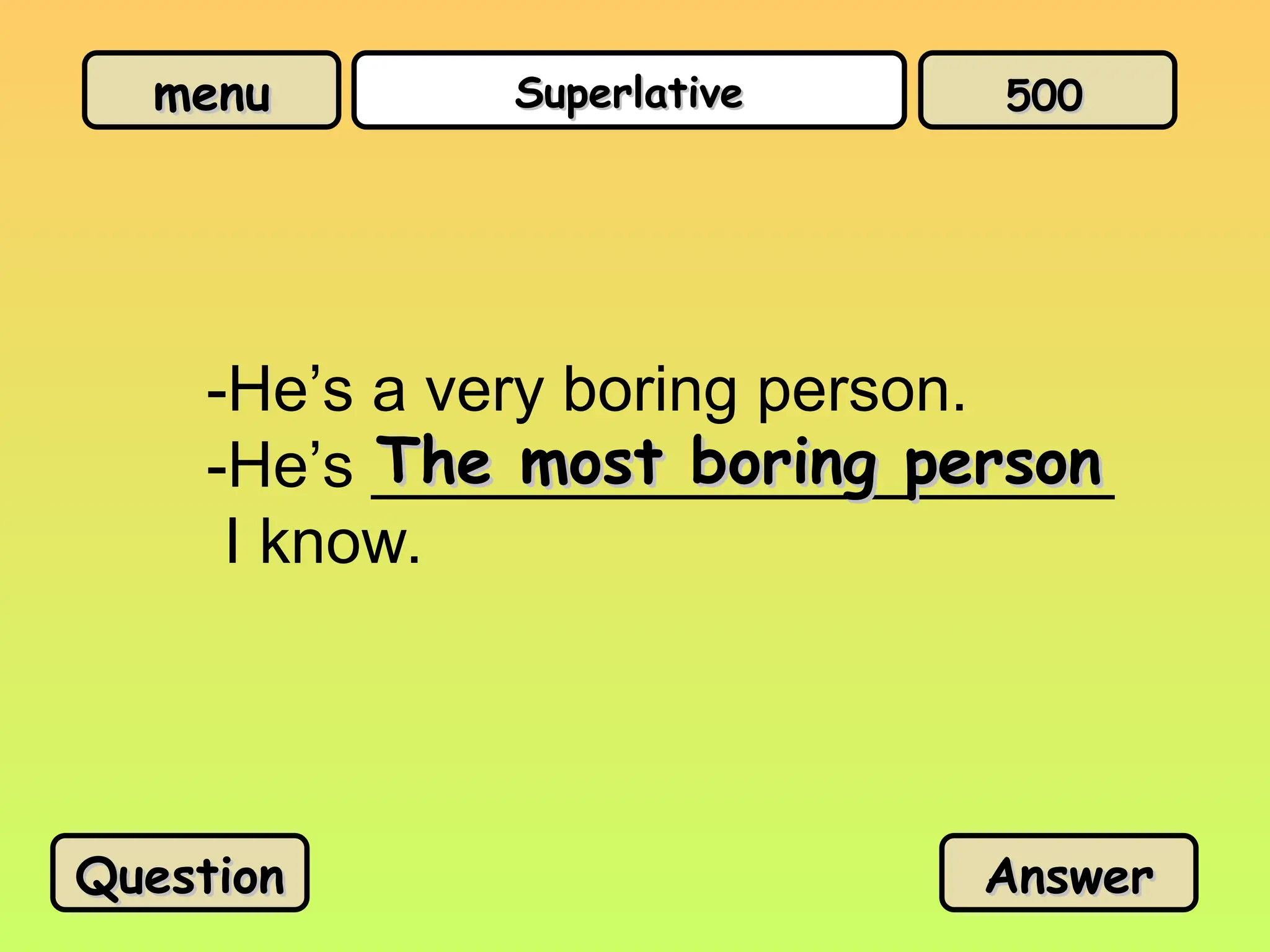 menu
menu Superlative
Superlative
-He’s a very boring person.
-He’s _____________________
I know.
The most boring person
The most boring person
Question
Question Answer
Answer
500
500
 