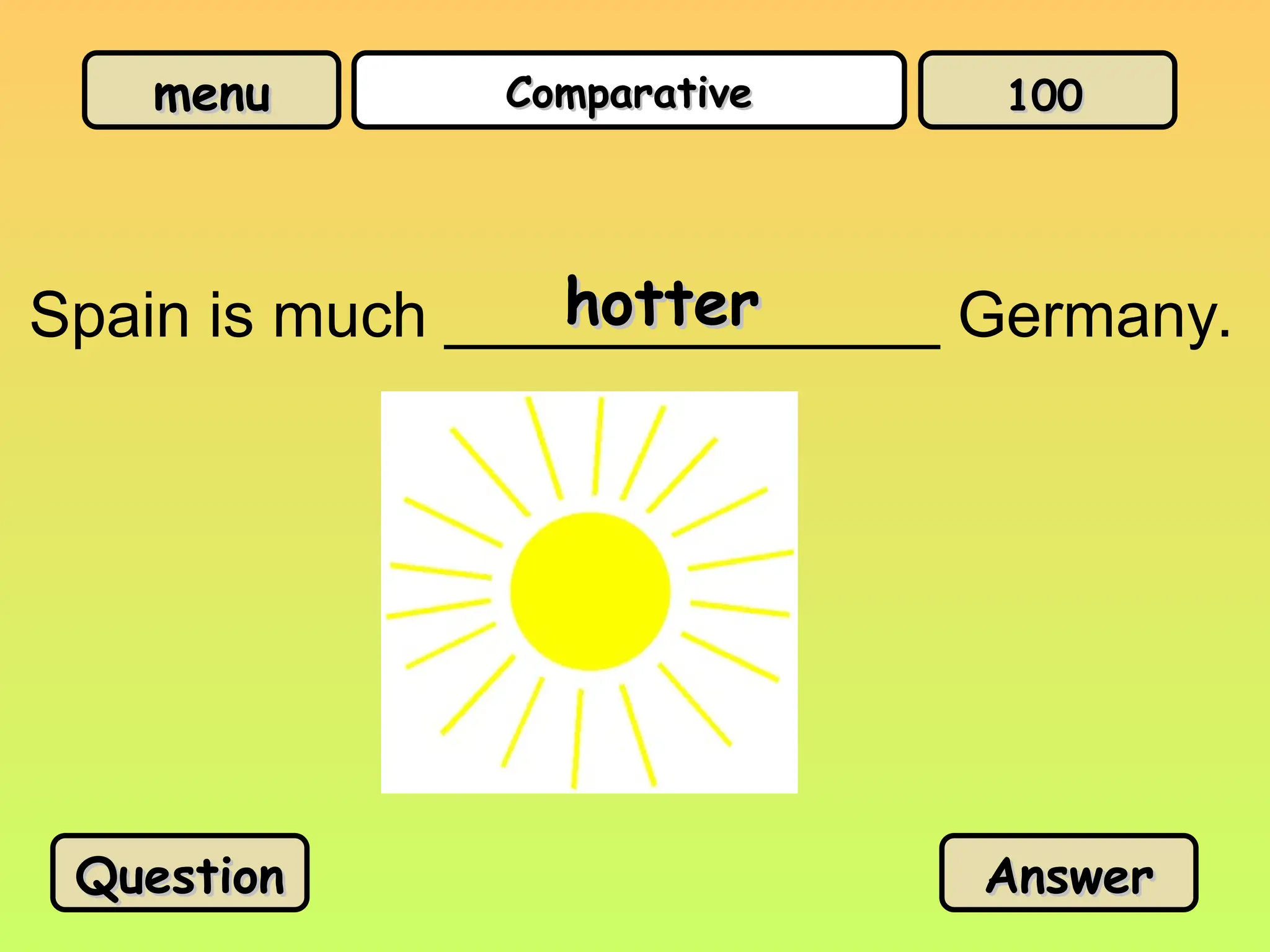 menu
menu Comparative
Comparative
Spain is much ______________ Germany.
hotter
hotter
Question
Question Answer
Answer
100
100
 