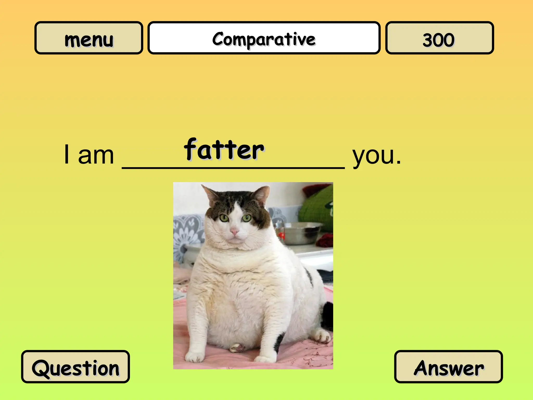 menu
menu Comparative
Comparative
I am _______________ you.
fatter
fatter
Question
Question Answer
Answer
300
300
 