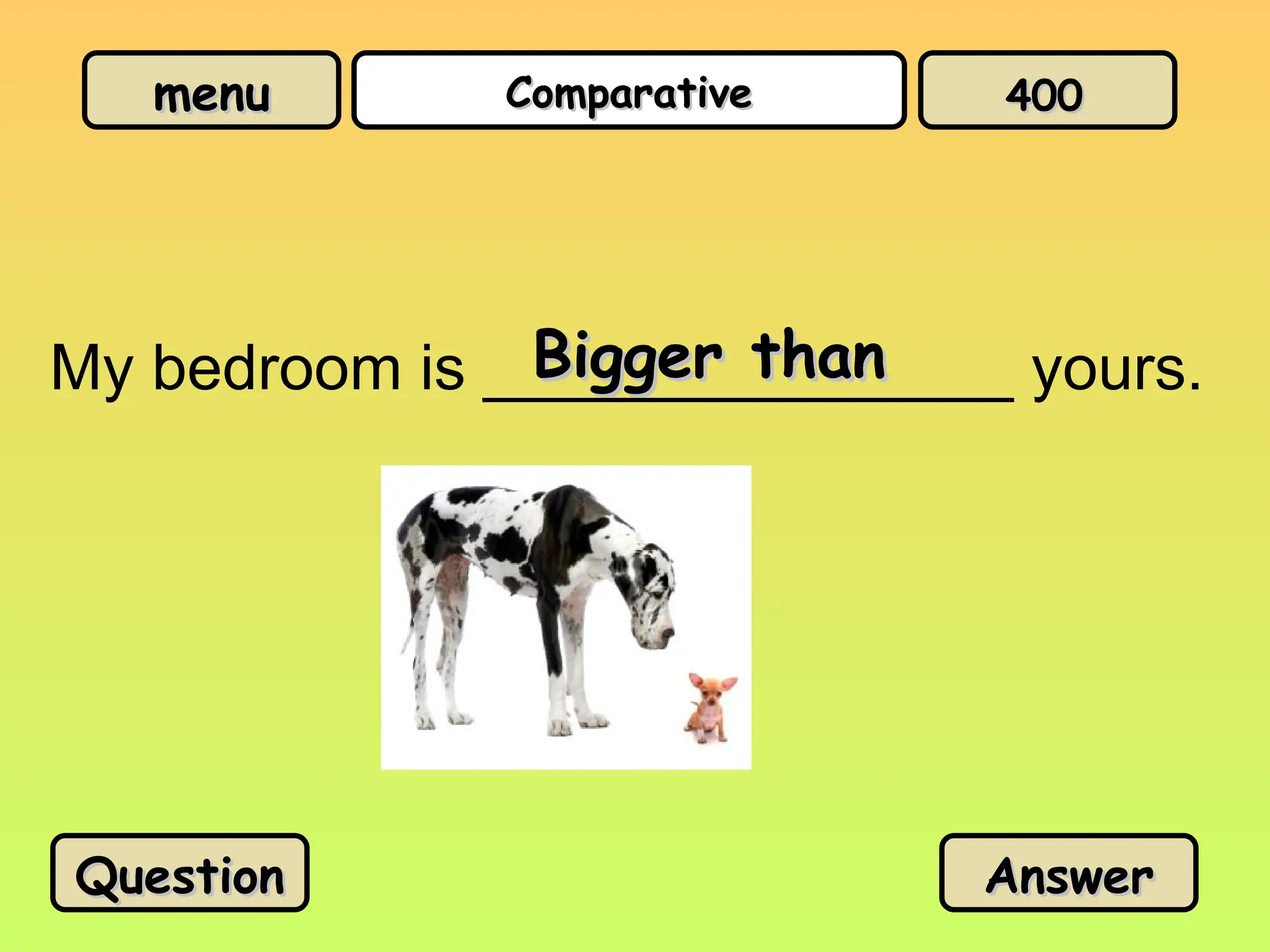 menu
menu Comparative
Comparative
My bedroom is _______________ yours.
Bigger than
Bigger than
Question
Question Answer
Answer
400
400
 