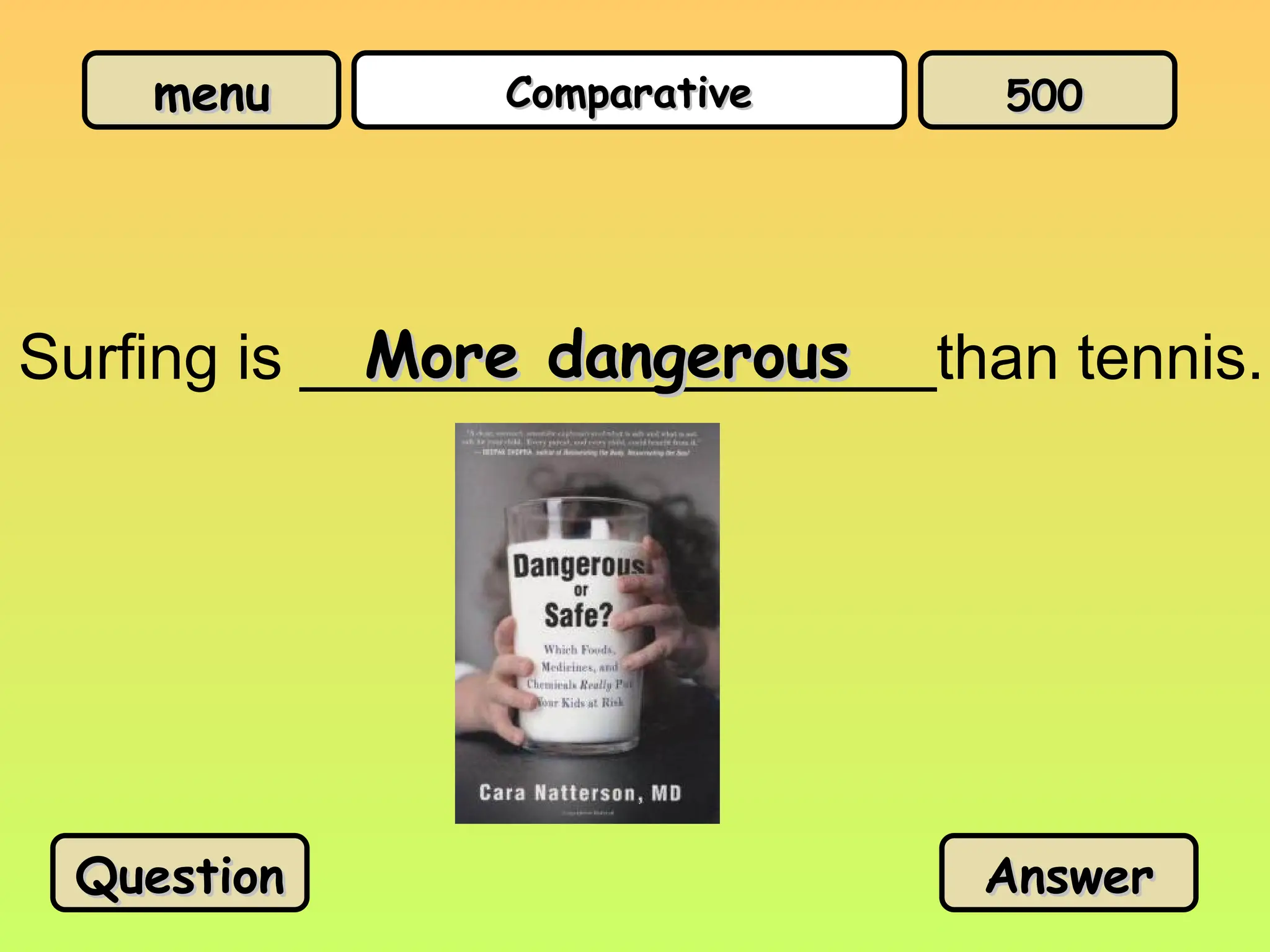 menu
menu Comparative
Comparative
Surfing is __________________than tennis.
More dangerous
More dangerous
Question
Question Answer
Answer
500
500
 