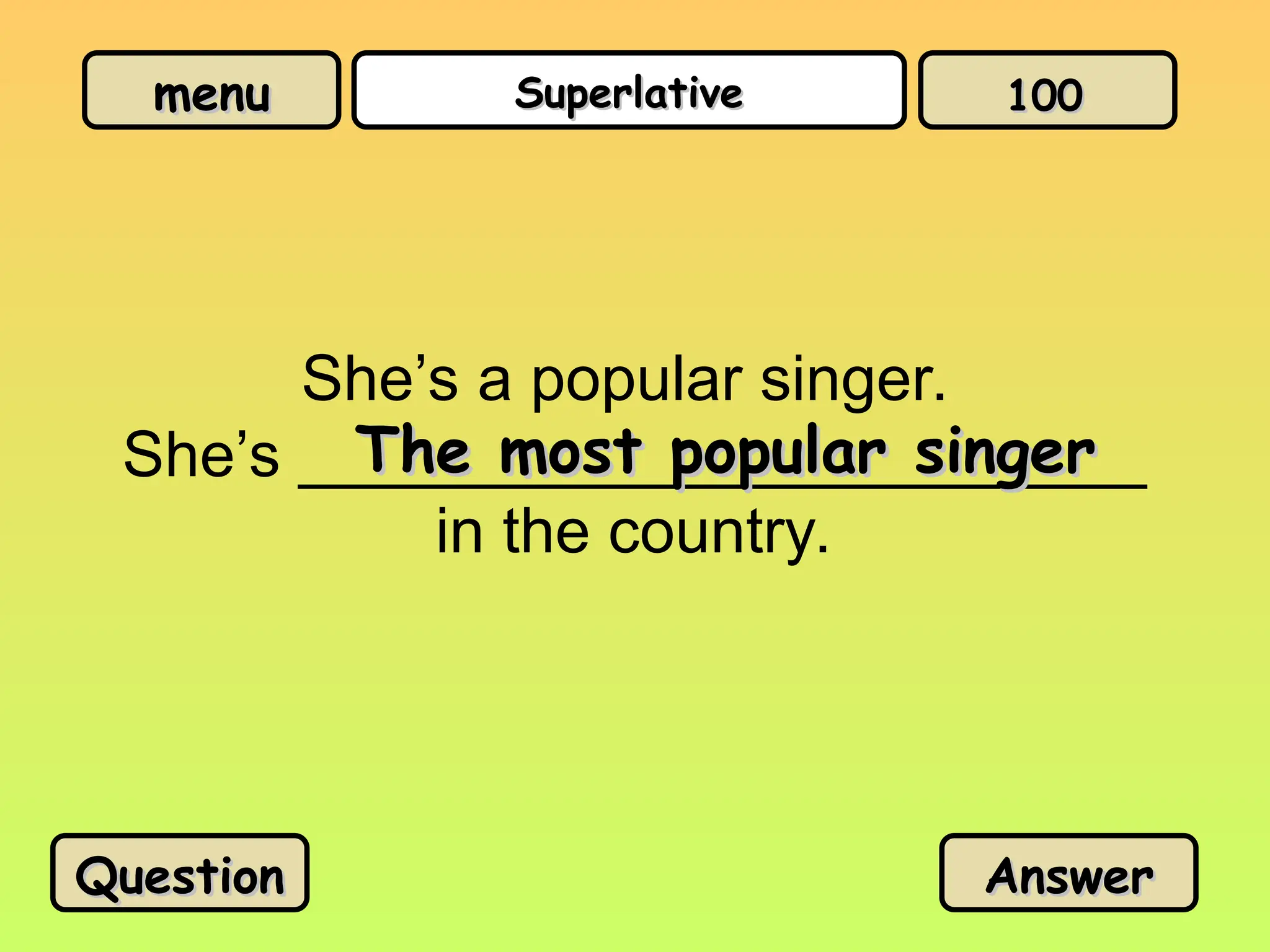 menu
menu Superlative
Superlative
She’s a popular singer.
She’s ________________________
in the country.
The most popular singer
The most popular singer
Question
Question Answer
Answer
100
100
 
