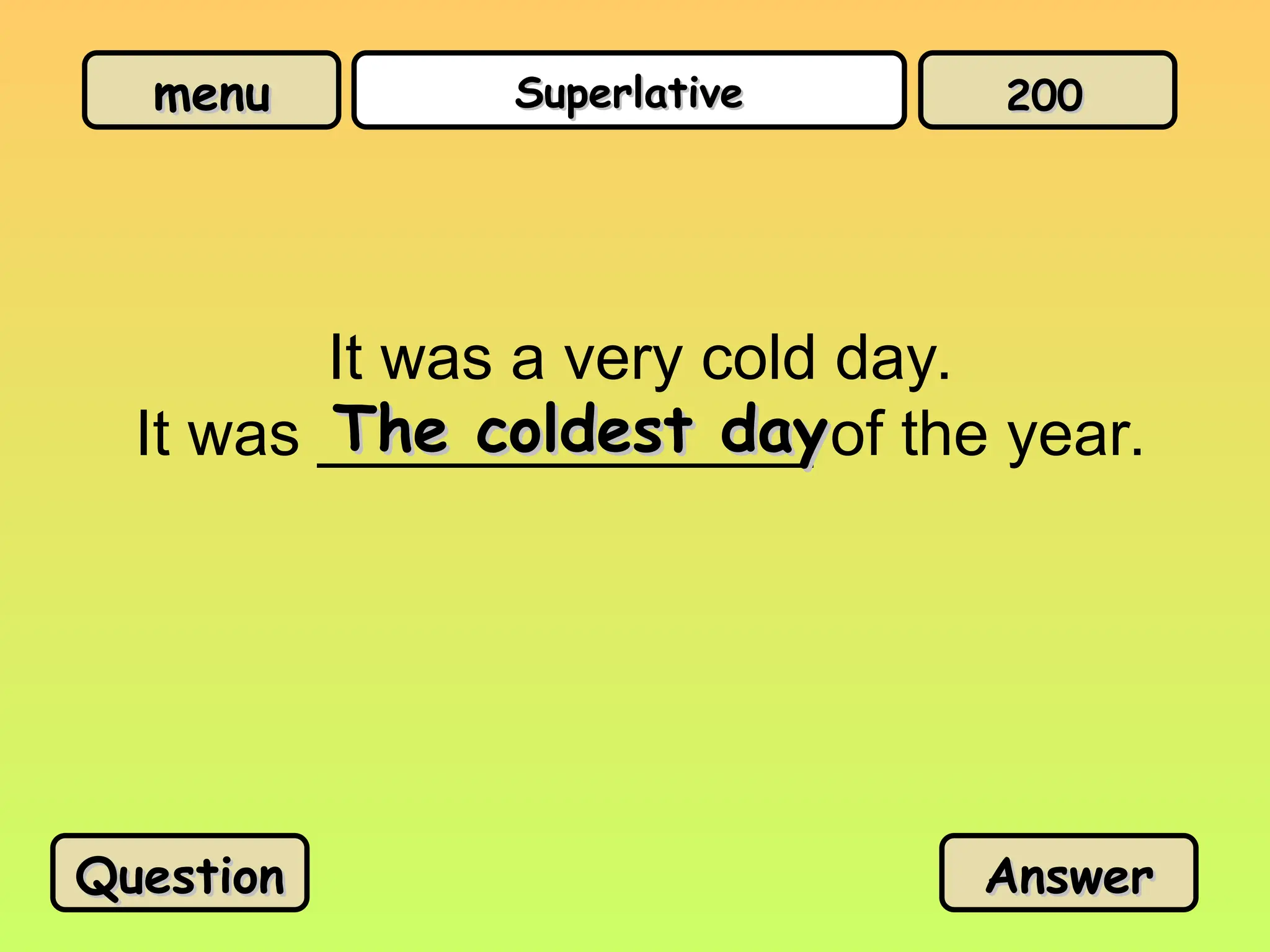 menu
menu Superlative
Superlative
It was a very cold day.
It was ______________ of the year.
The coldest day
The coldest day
Question
Question Answer
Answer
200
200
 