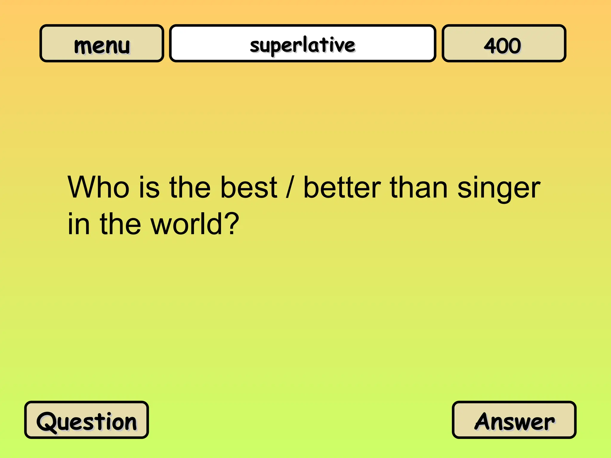 menu
menu superlative
superlative
Who is the best / better than singer
in the world?
Question
Question Answer
Answer
400
400
 