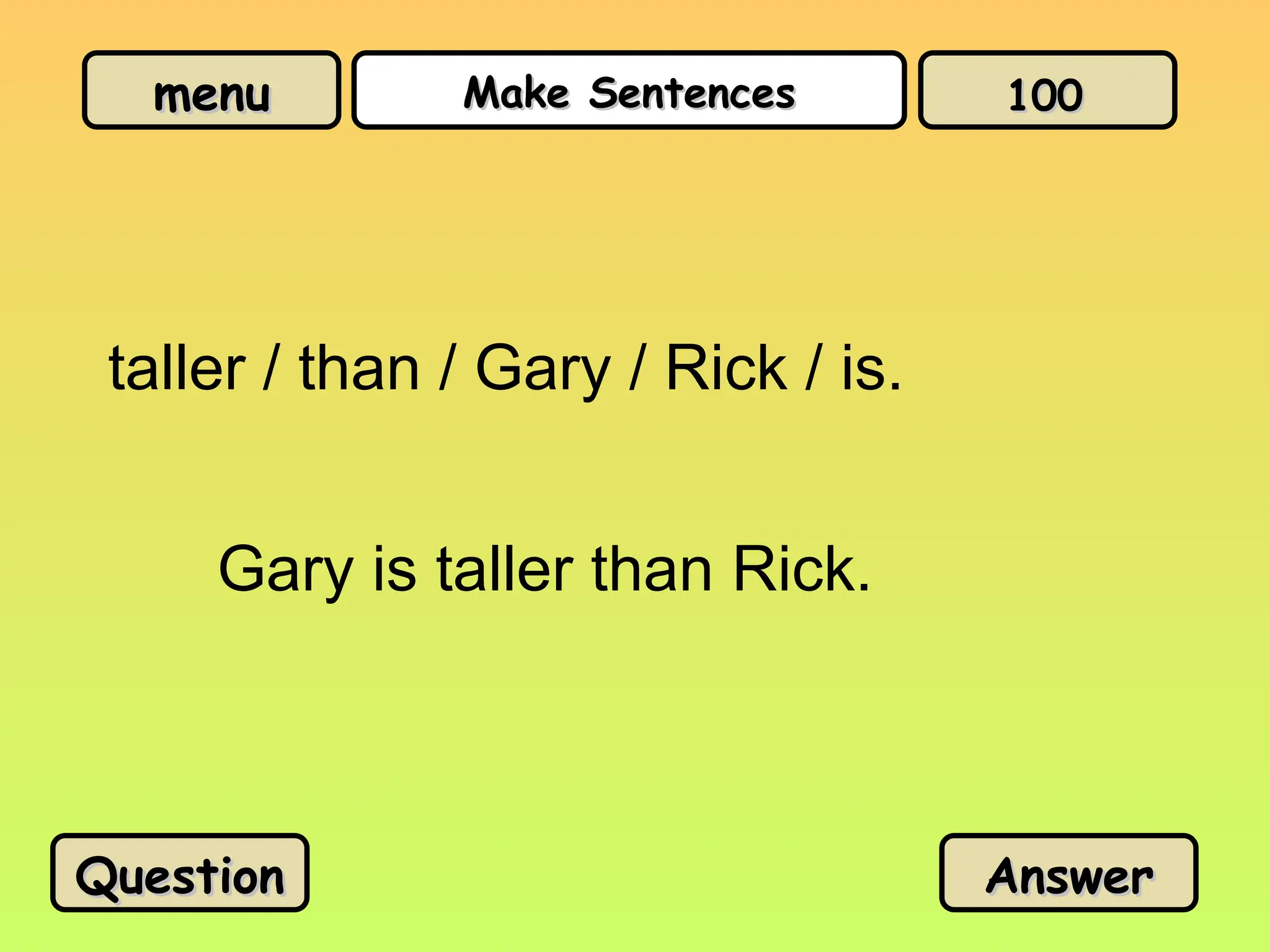 menu
menu Make Sentences
Make Sentences
taller / than / Gary / Rick / is.
Gary is taller than Rick.
Question
Question Answer
Answer
100
100
 
