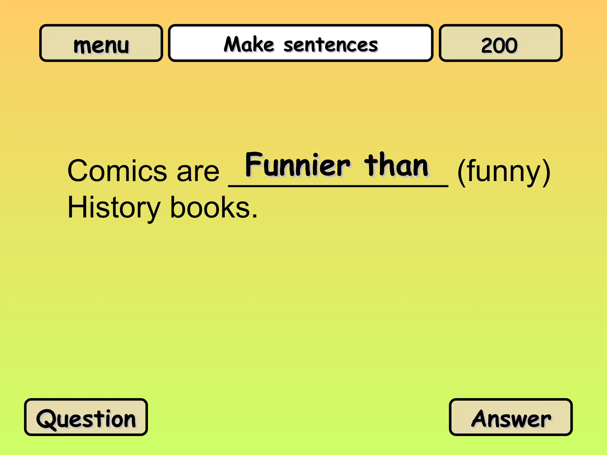 menu
menu Make sentences
Make sentences
Comics are _____________ (funny)
History books.
Funnier than
Funnier than
Question
Question Answer
Answer
200
200
 