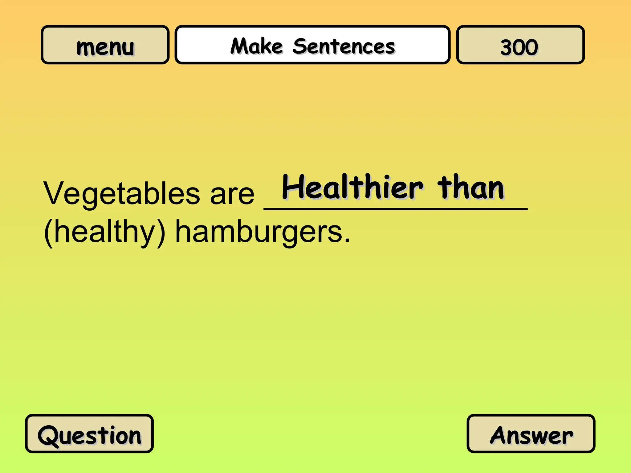 menu
menu Make Sentences
Make Sentences
Vegetables are _______________
(healthy) hamburgers.
Healthier than
Healthier than
Question
Question Answer
Answer
300
300
 