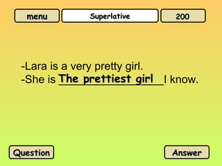 menu
menu Superlative
Superlative
-Lara is a very pretty girl.
-She is _________________I know.
The prettiest girl
The prettiest girl
Question
Question Answer
Answer
200
200
 