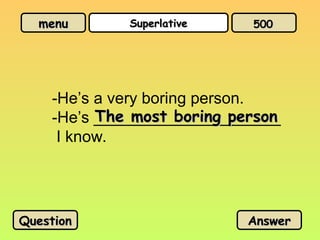 menu
menu Superlative
Superlative
-He’s a very boring person.
-He’s _____________________
I know.
The most boring person
The most boring person
Question
Question Answer
Answer
500
500
 