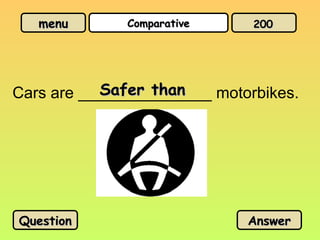 menu
menu Comparative
Comparative
Cars are _______________ motorbikes.
Safer than
Safer than
Question
Question Answer
Answer
200
200
 
