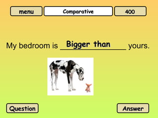 menu
menu Comparative
Comparative
My bedroom is _______________ yours.
Bigger than
Bigger than
Question
Question Answer
Answer
400
400
 