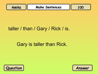 menu
menu Make Sentences
Make Sentences
taller / than / Gary / Rick / is.
Gary is taller than Rick.
Question
Question Answer
Answer
100
100
 