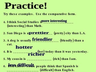Practice! Try these examples.  Use the comparative form. I think Social Studies is _________________ (interesting) than Math. 2. San Diego is a _____________ (pretty) city than L.A. 3. A dog is usually _______________ (friendly) than a cat. 4. It is _____________ (hot) today than it was yesterday. 5. My cousin is ______________ (rich) than I am. 6.  USE LESS:  Some people think that Spanish is __________________ (difficult) than English.    more interesting prettier friendlier hotter richer less difficult 