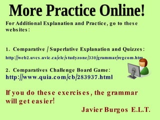 More Practice Online! For Additional Explanation and Practice, go to these websites: 1.  Comparative / Superlative Explanation and Quizzes: http://web2.uvcs.uvic.ca/elc/studyzone/330/grammar/regcom.htm   2.  Comparatives Challenge Board Game: http://www.quia.com/cb/283937.html If you do these exercises, the grammar will get easier! Javier Burgos E.L.T. 