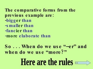 The comparative forms from the previous example are: - bigg er  than -small er  than -fanc ier  than - more  elaborate than So . . . When do we use “–er” and when do we use “more?” Here are the rules 