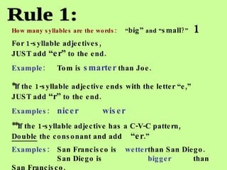 Rule 1: How many syllables are the words:  “ big”  and “ small ?”   1 For 1-syllable adjectives,  JUST add  “er”  to the end. Example: Tom is  smarter  than Joe. *If the 1-syllable adjective ends with the letter “e,”  JUST add  “r”  to the end.  Examples:   nicer wiser **If the 1-syllable   adjective has a C-V-C pattern,  Double  the consonant and add  “er .”   Examples: San Francisco is wetter than San Diego. San Diego is bigger  than San Francisco. 