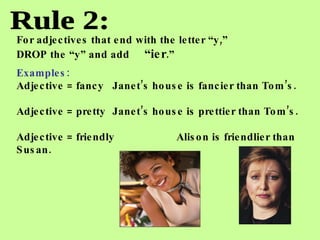 Rule 2: For adjectives that end with the letter “y,”  DROP the “y” and add  “ier .” Examples: Adjective = fancy Janet’s house is fancier than Tom’s. Adjective = pretty Janet’s house is prettier than Tom’s. Adjective = friendly Alison is friendlier than Susan.   