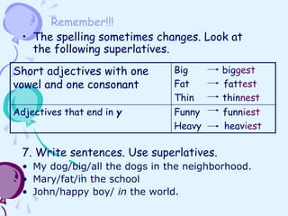 Remember!!!
• The spelling sometimes changes. Look at
the following superlatives.
7. Write sentences. Use superlatives.
• My dog/big/all the dogs in the neighborhood.
• Mary/fat/in the school
• John/happy boy/ in the world.
Short adjectives with one
vowel and one consonant
Big biggest
Fat fattest
Thin thinnest
Adjectives that end in y Funny funniest
Heavy heaviest
 