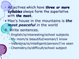 • Adjectives which have three or more
syllables always form the superlative
with the most.
• Max's house in the mountains is the
most peaceful in the world
8. Write sentences.
– English/is/interesting/school subjects
– My mom/is beautiful/woman/I know
– Valentina/is/intelligent/person/I’ve seen
– Chemistry/is/difficult/school subject
 