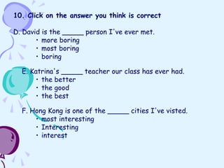 10. Click on the answer you think is correct
D. David is the _____ person I've ever met.
• more boring
• most boring
• boring
E. Katrina's _____ teacher our class has ever had.
• the better
• the good
• the best
F. Hong Kong is one of the _____ cities I've visted.
• most interesting
• Interesting
• interest
 