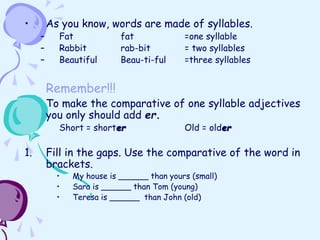 • As you know, words are made of syllables.
– Fat fat =one syllable
– Rabbit rab-bit = two syllables
– Beautiful Beau-ti-ful =three syllables
Remember!!!
To make the comparative of one syllable adjectives
you only should add er.
Short = shorter Old = older
1. Fill in the gaps. Use the comparative of the word in
brackets.
• My house is ______ than yours (small)
• Sara is ______ than Tom (young)
• Teresa is ______ than John (old)
 