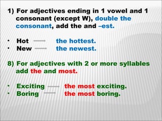 For adjectives ending in 1 vowel and 1 consonant (except W),  double the  consonant , add the and  –est. Hot  the hottest. New the newest. For adjectives with 2 or more syllables add  the  and  most. Exciting   the most  exciting.  Boring    the most  boring. 