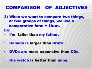 COMPARISON  OF  ADJECTIVES When we want to compare two things,  or two groups of things, we use a  comparative form  + than. Ex: I’m  taller than  my father. Canada is  larger than  Brazil. DVDs are  more expensive than  CDs. His watch is  better than  mine. 