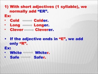 With short adjectives (1 syllable), we  normally add  “ER”. Ex: Cold  Cold er. Long  Long er. Clever  Clever er. If the adjective ends in  “E” , we add only  “R”. Ex: White   White r. Safe Safe r.   