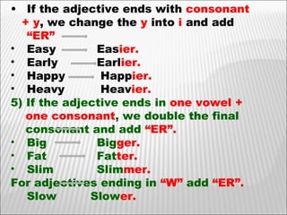 If the adjective ends with  consonant + y , we change the  y  into  i  and add  “ER” Easy  Eas ier. Early Earl ier. Happy  Happ ier.  Heavy  Heav ier. 5) If the adjective ends in  one vowel +  one consonant , we double the final  consonant and add  “ER”. Big Big ger. Fat Fat ter. Slim Slim mer. For adjectives ending in  “W”  add  “ER”. Slow   Slow er.   