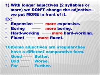 With longer adjectives (2 syllables or more) we DON’T change the adjective –  we put MORE in front of it. Ex: Expensive  more  expensive. Boring more  boring. Hard-working   more  hard-working. Fluent   more  fluent. Some adjectives are irregular-they have a different comparative form. Good   Better.  Bad   Worse. Far   Further. 