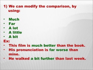 We can modify the comparison, by using: Much Far A lot  A little A bit Ex: This film is  much better  than the book. His pronunciation is  far worse  than mine. He walked  a bit   further  than last week. 