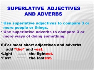 SUPERLATIVE  ADJECTIVES  AND ADVERBS Use superlative adjectives to compare 3 or  more people or things. Use superlative adverbs to compare 3 or  more ways of doing something. For most short adjectives and adverbs add  “the”  and  –est. Light  the light est. Fast  the fast est. 