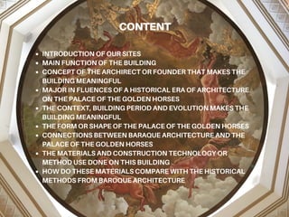 CONTENT
INTRODUCTION OF OUR SITES
MAIN FUNCTION OF THE BUILDING
CONCEPT OF THE ARCHIRECT OR FOUNDER THAT MAKES THE
BUILDING MEANINGFUL
MAJOR IN FLUENCES OF A HISTORICAL ERA OF ARCHITECTURE
ON THE PALACE OF THE GOLDEN HORSES
THE CONTEXT, BUILDING PERIOD AND EVOLUTION MAKES THE
BUILDING MEANINGFUL
THE FORM OR SHAPE OF THE PALACE OF THE GOLDEN HORSES
CONNECTIONS BETWEEN BARAQUE ARCHITECTURE AND THE
PALACE OF THE GOLDEN HORSES
THE MATERIALS AND CONSTRUCTION TECHNOLOGY OR
METHOD USE DONE ON THIS BUILDING
HOW DO THESE MATERIALS COMPARE WITH THE HISTORICAL
METHODS FROM BAROQUE ARCHITECTURE
 