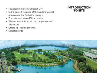 Founded in the Mines Resort City.
In the past, it was one of the world’s largest
open cast mine for half a century.
Transformed into a 150-acre lake
Water canal links to all the components of
the resort
Offers 481 rooms & suites
5 Restaurants
INTRODUCTION
TOSITE
 