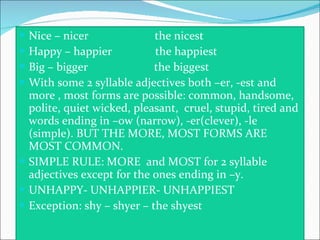 Nice – nicer  the nicest Happy – happier  the happiest Big – bigger  the biggest With some 2 syllable adjectives both –er, -est and more , most forms are possible: common, handsome, polite, quiet wicked, pleasant,  cruel, stupid, tired and words ending in –ow (narrow), -er(clever), -le (simple). BUT THE MORE, MOST FORMS ARE MOST COMMON. SIMPLE RULE: MORE  and MOST for 2 syllable adjectives except for the ones ending in –y. UNHAPPY- UNHAPPIER- UNHAPPIEST Exception: shy – shyer – the shyest 