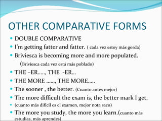 OTHER COMPARATIVE FORMS DOUBLE COMPARATIVE I’m getting fatter and fatter.  ( cada vez estoy más gorda) Briviesca is becoming more and more populated. ( Briviesca cada vez está más poblado) THE –ER….., THE  -ER… THE MORE ……, THE MORE….. The sooner , the better.  (Cuanto antes mejor) The more difficult the exam is, the better mark I get. (cuanto más difícil es el examen, mejor nota saco) The more you study, the more you learn.( cuanto más estudias, más aprendes) 