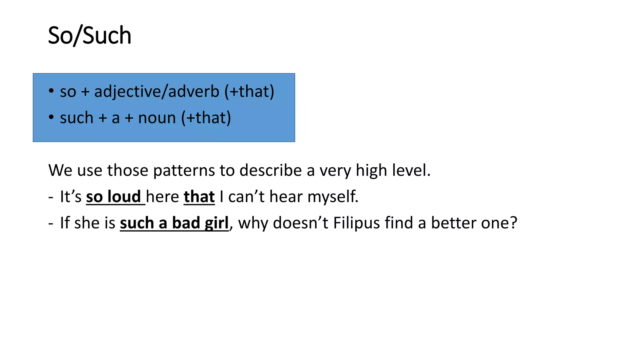 So/Such
• so + adjective/adverb (+that)
• such + a + noun (+that)
We use those patterns to describe a very high level.
- It’s so loud here that I can’t hear myself.
- If she is such a bad girl, why doesn’t Filipus find a better one?
 
