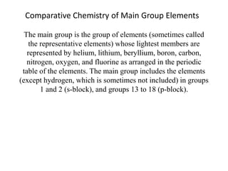 Comparative Chemistry of Main Group Elements
The main group is the group of elements (sometimes called
the representative elements) whose lightest members are
represented by helium, lithium, beryllium, boron, carbon,
nitrogen, oxygen, and fluorine as arranged in the periodic
table of the elements. The main group includes the elements
(except hydrogen, which is sometimes not included) in groups
1 and 2 (s-block), and groups 13 to 18 (p-block).
 