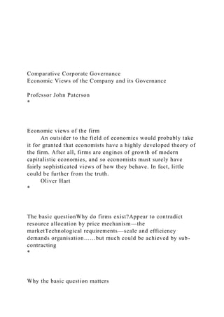 Comparative Corporate Governance
Economic Views of the Company and its Governance
Professor John Paterson
*
Economic views of the firm
An outsider to the field of economics would probably take
it for granted that economists have a highly developed theory of
the firm. After all, firms are engines of growth of modern
capitalistic economies, and so economists must surely have
fairly sophisticated views of how they behave. In fact, little
could be further from the truth.
Oliver Hart
*
The basic questionWhy do firms exist?Appear to contradict
resource allocation by price mechanism—the
marketTechnological requirements—scale and efficiency
demands organisation……but much could be achieved by sub-
contracting
*
Why the basic question matters
 