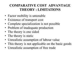 COMPARATIVE COST ADVANTAGE
THEORY : LIMITATIONS
• Factor mobility is untenable
• Existence of transport cost
• Complete specialization is not possible
• Problem of inadequate production
• The theory is one sided
• The theory is static
• Unrealistic assumption of labour value
• This theory is not applicable on the basic goods
• Unrealistic assumption of free trade
 
