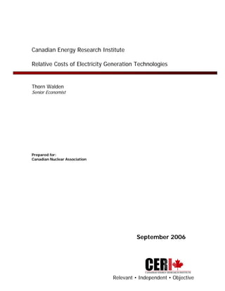 Canadian Energy Research Institute

Relative Costs of Electricity Generation Technologies


Thorn Walden
Senior Economist




Prepared for:
Canadian Nuclear Association




                                        September 2006




                               Relevant • Independent • Objective
 