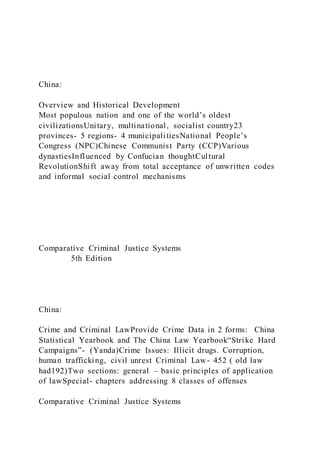 China:
Overview and Historical Development
Most populous nation and one of the world’s oldest
civilizationsUnitary, multinational, socialist country23
provinces- 5 regions- 4 municipalitiesNational People’s
Congress (NPC)Chinese Communist Party (CCP)Various
dynastiesInfluenced by Confucian thoughtCultural
RevolutionShift away from total acceptance of unwritten codes
and informal social control mechanisms
Comparative Criminal Justice Systems
5th Edition
China:
Crime and Criminal LawProvide Crime Data in 2 forms: China
Statistical Yearbook and The China Law Yearbook“Strike Hard
Campaigns”- (Yanda)Crime Issues: Illicit drugs. Corruption,
human trafficking, civil unrest Criminal Law- 452 ( old law
had192)Two sections: general – basic principles of application
of lawSpecial- chapters addressing 8 classes of offenses
Comparative Criminal Justice Systems
 