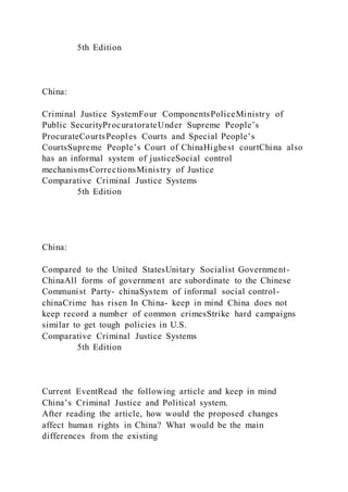 5th Edition
China:
Criminal Justice SystemFour ComponentsPoliceMinistry of
Public SecurityProcuratorateUnder Supreme People’s
ProcurateCourtsPeoples Courts and Special People’s
CourtsSupreme People’s Court of ChinaHighest courtChina also
has an informal system of justiceSocial control
mechanismsCorrectionsMinistry of Justice
Comparative Criminal Justice Systems
5th Edition
China:
Compared to the United StatesUnitary Socialist Government-
ChinaAll forms of government are subordinate to the Chinese
Communist Party- chinaSystem of informal social control-
chinaCrime has risen In China- keep in mind China does not
keep record a number of common crimesStrike hard campaigns
similar to get tough policies in U.S.
Comparative Criminal Justice Systems
5th Edition
Current EventRead the following article and keep in mind
China’s Criminal Justice and Political system.
After reading the article, how would the proposed changes
affect human rights in China? What would be the main
differences from the existing
 