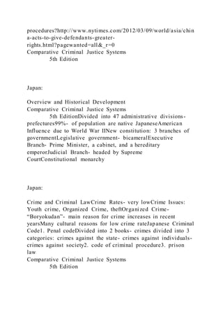 procedures?http://www.nytimes.com/2012/03/09/world/asia/chin
a-acts-to-give-defendants-greater-
rights.html?pagewanted=all&_r=0
Comparative Criminal Justice Systems
5th Edition
Japan:
Overview and Historical Development
Comparative Criminal Justice Systems
5th EditionDivided into 47 administrative divisions-
prefectures99%- of population are native JapaneseAmerican
Influence due to World War IINew constitution: 3 branches of
governmentLegislative government- bicameralExecutive
Branch- Prime Minister, a cabinet, and a hereditary
emperorJudicial Branch- headed by Supreme
CourtConstitutional monarchy
Japan:
Crime and Criminal LawCrime Rates- very lowCrime Issues:
Youth crime, Organized Crime, theftOrganized Crime-
“Boryokudan”- main reason for crime increases in recent
yearsMany cultural reasons for low crime rateJapanese Criminal
Code1. Penal codeDivided into 2 books- crimes divided into 3
categories: crimes against the state- crimes against individuals-
crimes against society2. code of criminal procedure3. prison
law
Comparative Criminal Justice Systems
5th Edition
 