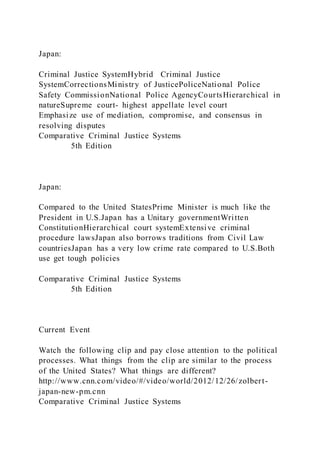 Japan:
Criminal Justice SystemHybrid Criminal Justice
SystemCorrectionsMinistry of JusticePoliceNational Police
Safety CommissionNational Police AgencyCourtsHierarchical in
natureSupreme court- highest appellate level court
Emphasize use of mediation, compromise, and consensus in
resolving disputes
Comparative Criminal Justice Systems
5th Edition
Japan:
Compared to the United StatesPrime Minister is much like the
President in U.S.Japan has a Unitary governmentWritten
ConstitutionHierarchical court systemExtensive criminal
procedure lawsJapan also borrows traditions from Civil Law
countriesJapan has a very low crime rate compared to U.S.Both
use get tough policies
Comparative Criminal Justice Systems
5th Edition
Current Event
Watch the following clip and pay close attention to the political
processes. What things from the clip are similar to the process
of the United States? What things are different?
http://www.cnn.com/video/#/video/world/2012/12/26/zolbert-
japan-new-pm.cnn
Comparative Criminal Justice Systems
 